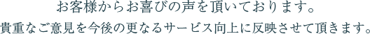 お客様からお喜びの声を頂いております。貴重なご意見を今後の更なるサービス向上に反映させて頂きます。