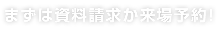 まずは資料請求か来場予約！