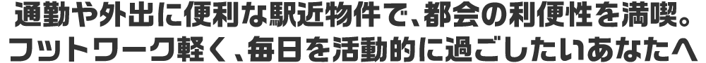 通勤や外出に便利な駅近物件で、都会の利便性を満喫。フットワーク軽く、毎日を活動的に過ごしたいあなたへ