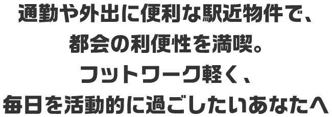 通勤や外出に便利な駅近物件で、都会の利便性を満喫。フットワーク軽く、毎日を活動的に過ごしたいあなたへ
